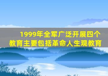 1999年全军广泛开展四个教育主要包括革命人生观教育