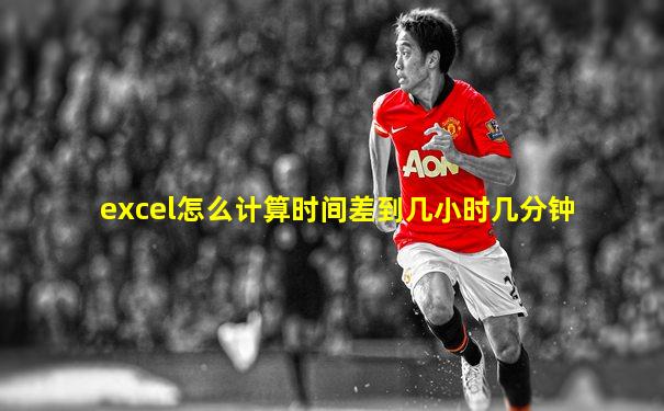 excel怎么计算时间差到几小时几分钟