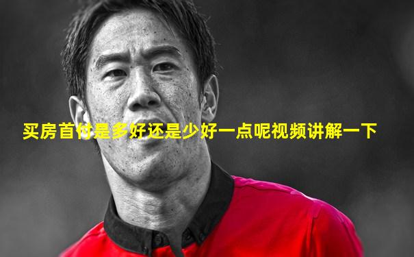 买房首付是多好还是少好一点呢视频讲解一下