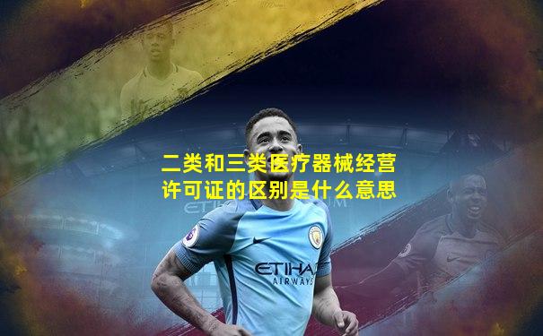 二类和三类医疗器械经营许可证的区别是什么意思