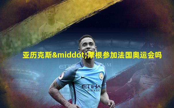 亚历克斯·摩根参加法国奥运会吗