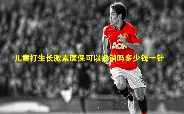 儿童打生长激素医保可以报销吗多少钱一针