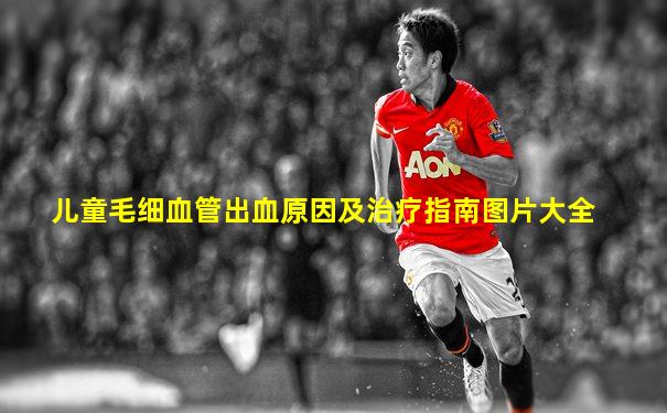 儿童毛细血管出血原因及治疗指南图片大全