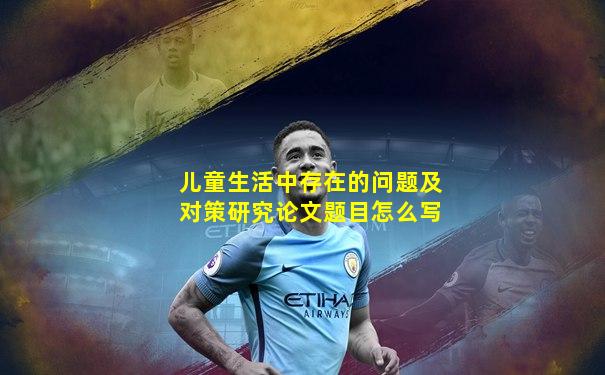 儿童生活中存在的问题及对策研究论文题目怎么写