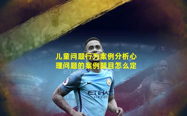 儿童问题行为案例分析心理问题的案例题目怎么定