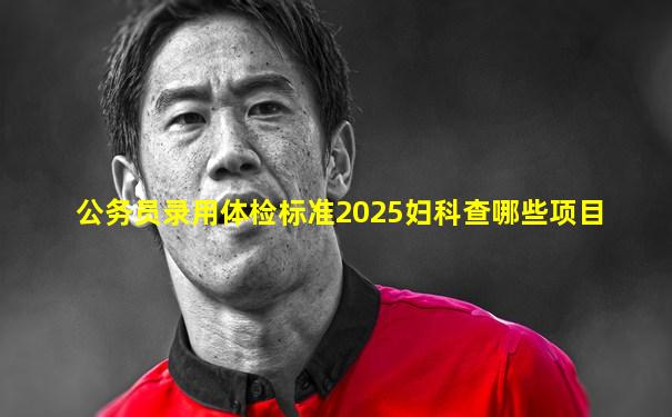 公务员录用体检标准2025妇科查哪些项目