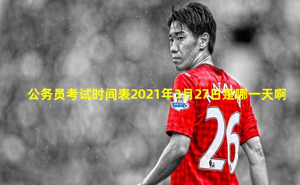 公务员考试时间表2021年3月27日是哪一天啊