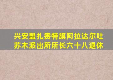 兴安盟扎赉特旗阿拉达尔吐苏木派出所所长六十八退休