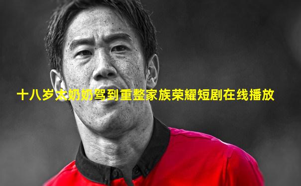 十八岁太奶奶驾到重整家族荣耀短剧在线播放