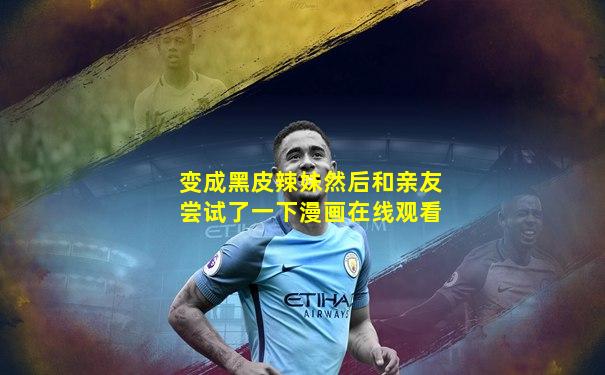 变成黑皮辣妹然后和亲友尝试了一下漫画在线观看