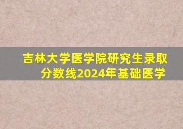 吉林大学医学院研究生录取分数线2024年基础医学