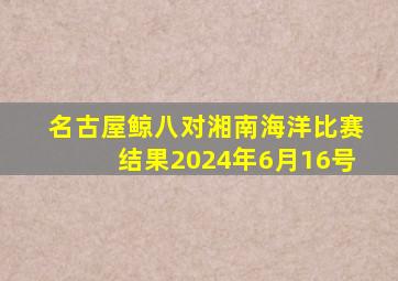 名古屋鲸八对湘南海洋比赛结果2024年6月16号