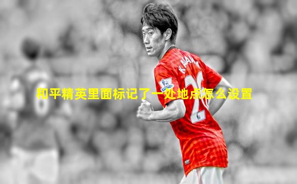 和平精英里面标记了一处地点怎么设置