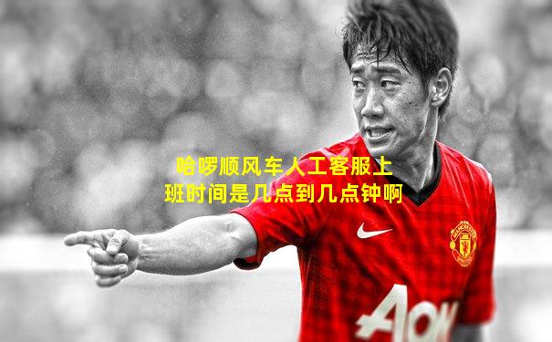 哈啰顺风车人工客服上班时间是几点到几点钟啊