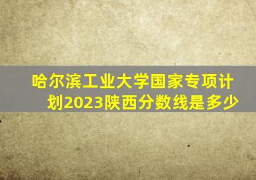 哈尔滨工业大学国家专项计划2023陕西分数线是多少