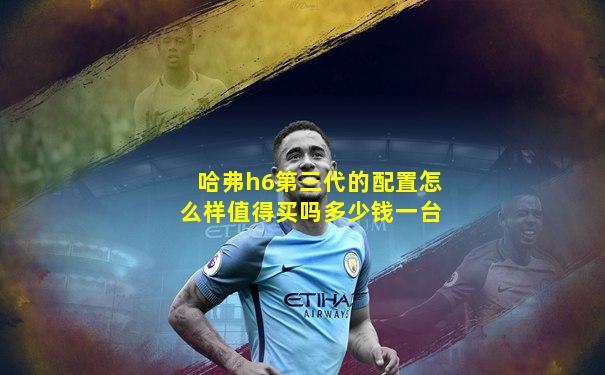 哈弗h6第三代的配置怎么样值得买吗多少钱一台