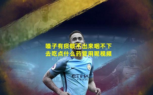 嗓子有痰咳不出来咽不下去吃点什么药管用呢视频