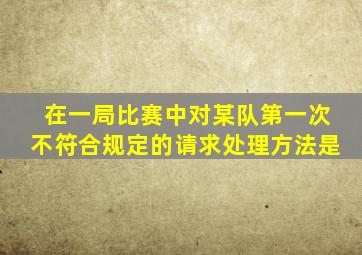 在一局比赛中对某队第一次不符合规定的请求处理方法是