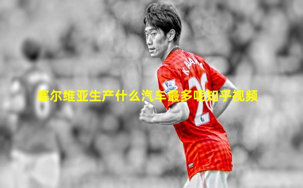 塞尔维亚生产什么汽车最多呢知乎视频