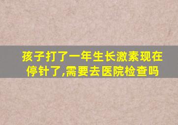 孩子打了一年生长激素现在停针了,需要去医院检查吗