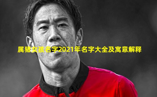 属猪女孩名字2021年名字大全及寓意解释
