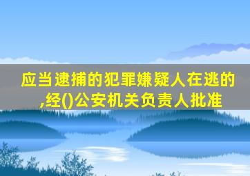 应当逮捕的犯罪嫌疑人在逃的,经()公安机关负责人批准