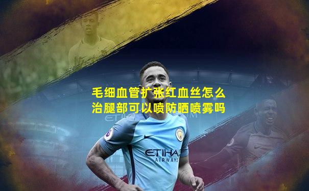 毛细血管扩张红血丝怎么治腿部可以喷防晒喷雾吗