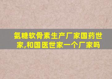 氨糖软骨素生产厂家国药世家,和国医世家一个厂家吗
