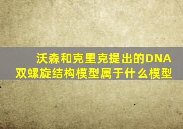 沃森和克里克提出的DNA双螺旋结构模型属于什么模型