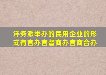 洋务派举办的民用企业的形式有官办官督商办官商合办