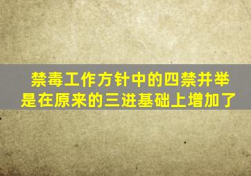 禁毒工作方针中的四禁并举是在原来的三进基础上增加了