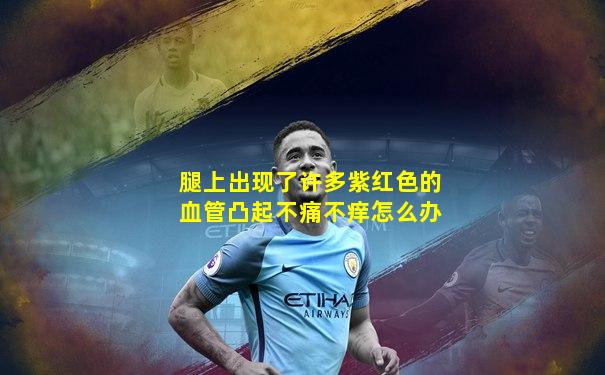 腿上出现了许多紫红色的血管凸起不痛不痒怎么办