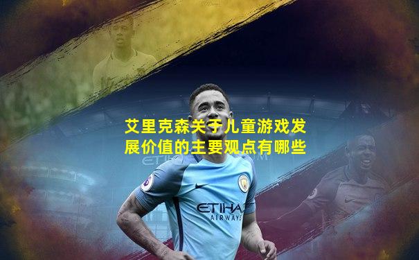 艾里克森关于儿童游戏发展价值的主要观点有哪些