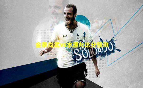 金泉尚武vs水原fc比分预测