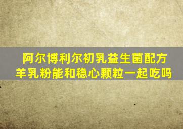 阿尔博利尔初乳益生菌配方羊乳粉能和稳心颗粒一起吃吗