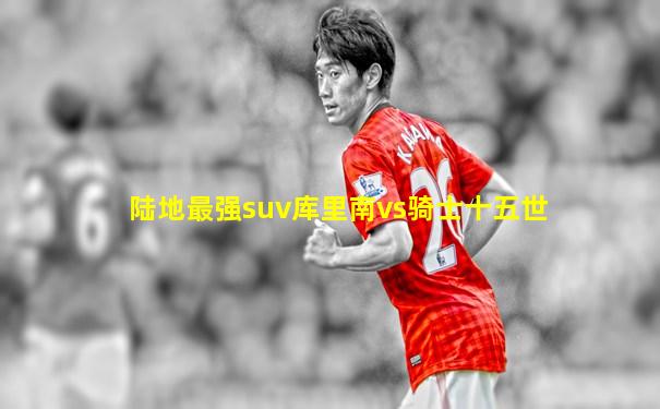 陆地最强suv库里南vs骑士十五世