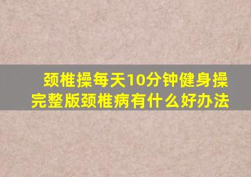 颈椎操每天10分钟健身操完整版颈椎病有什么好办法