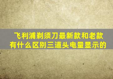 飞利浦剃须刀最新款和老款有什么区别三道头电量显示的