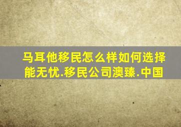 马耳他移民怎么样如何选择能无忧.移民公司澳臻.中国