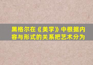 黑格尔在《美学》中根据内容与形式的关系把艺术分为